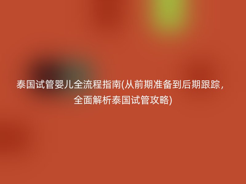 泰国试管婴儿全流程指南(从前期准备到后期跟踪,全面解析泰国试管攻略)
