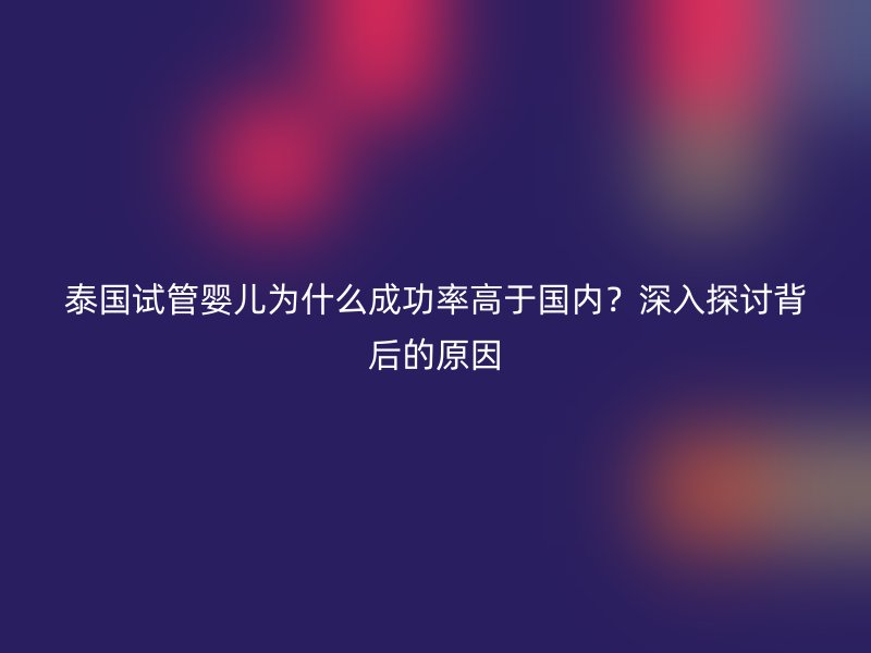 泰国试管婴儿为什么成功率高于国内？深入探讨背后的原因