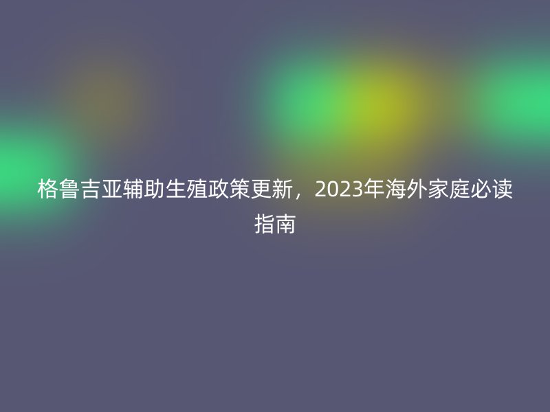 格鲁吉亚辅助生殖政策更新，2023年海外家庭必读指南