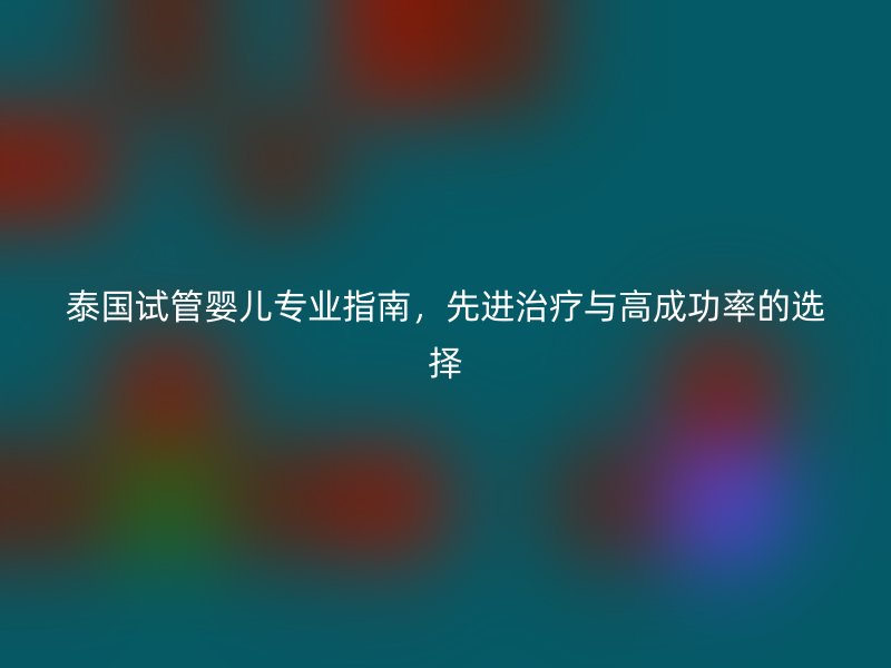 泰国试管婴儿专业指南,先进治疗与高成功率的选择