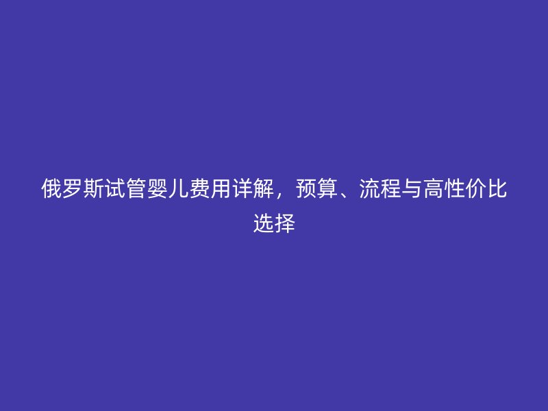 俄罗斯试管婴儿费用详解，预算、流程与高性价比选择