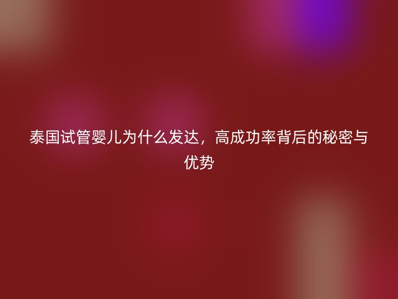 泰国试管婴儿为什么发达,高成功率背后的秘密与优势