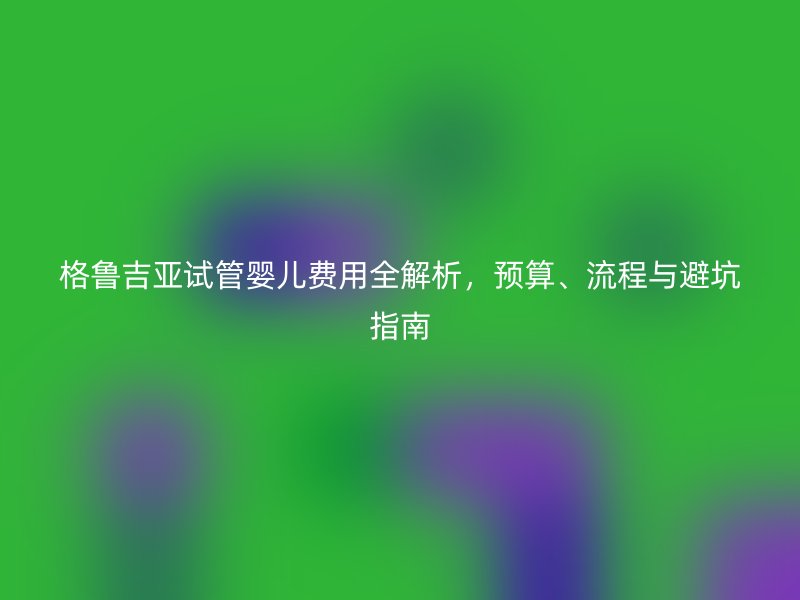 格鲁吉亚试管婴儿费用全解析，预算、流程与避坑指南