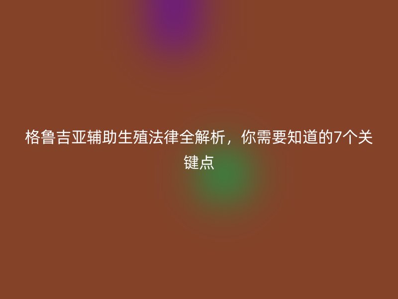 格鲁吉亚辅助生殖法律全解析，你需要知道的7个关键点