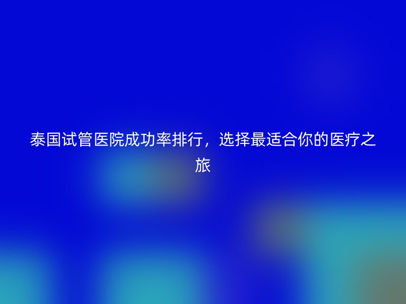 泰国试管医院成功率排行，选择最适合你的医疗之旅