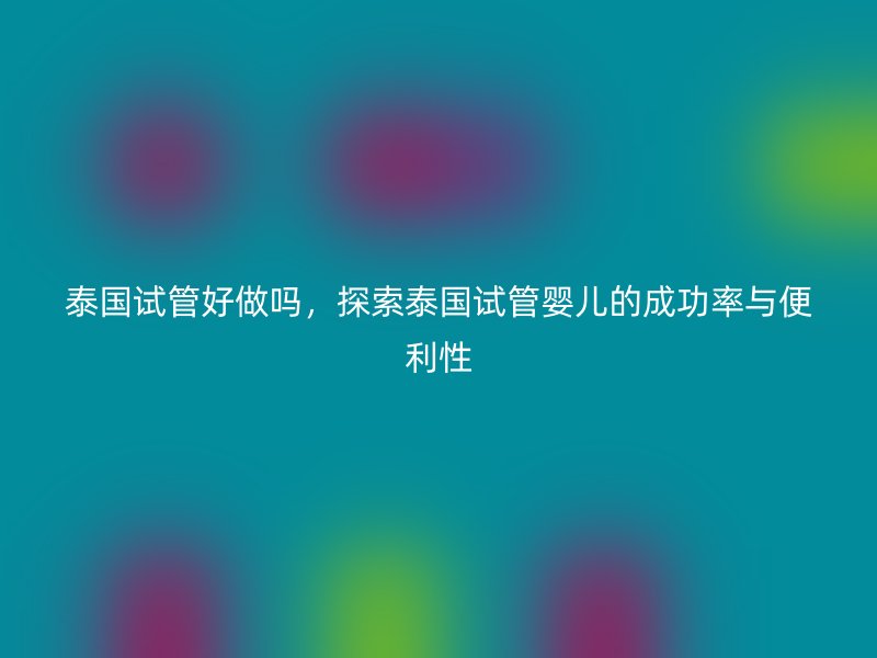 泰国试管好做吗,探索泰国试管婴儿的成功率与便利性