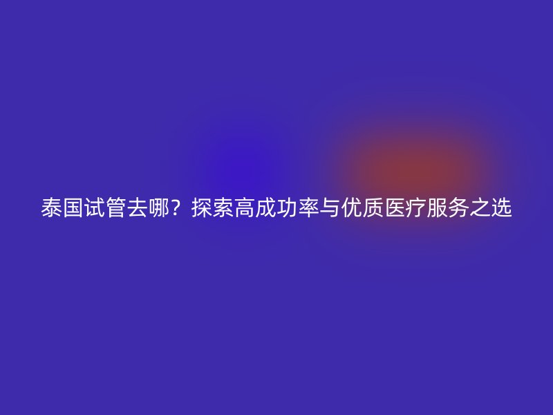 泰国试管去哪？探索高成功率与优质医疗服务之选