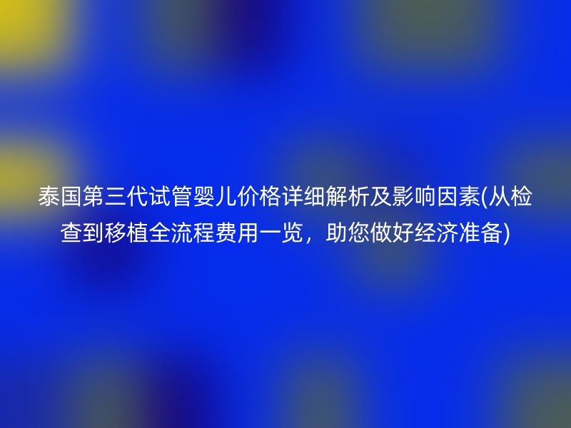 泰国第三代试管婴儿价格详细解析及影响因素(从检查到移植全流程费用一览,助您做好经济准备)