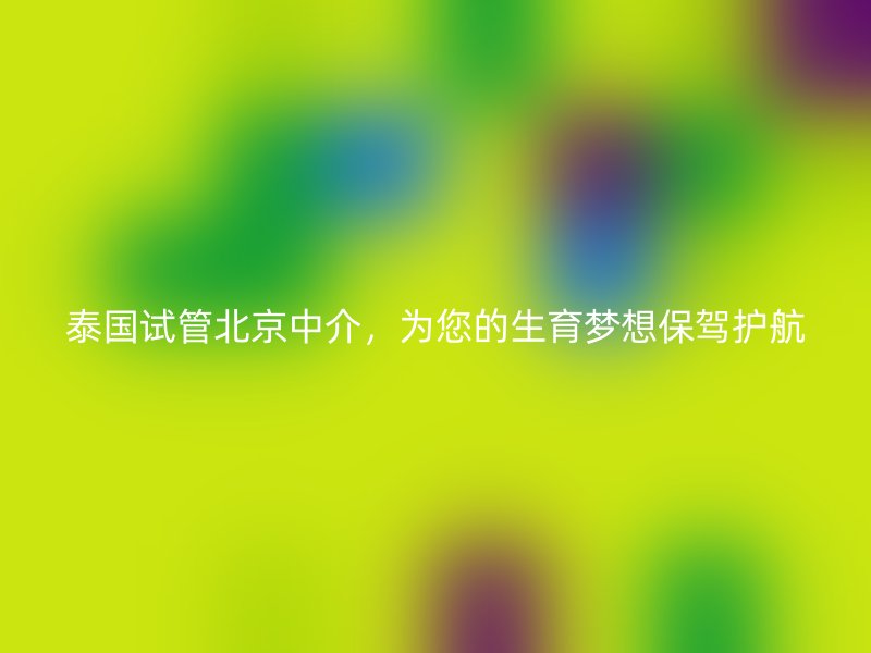 泰国试管北京中介，为您的生育梦想保驾护航