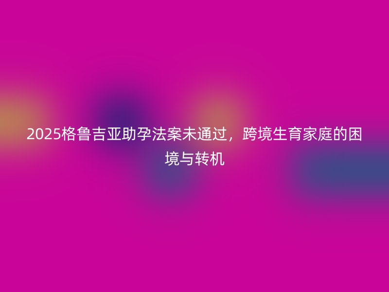 2025格鲁吉亚助孕法案未通过，跨境生育家庭的困境与转机