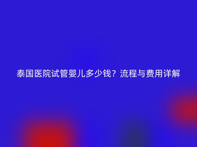 泰国医院试管婴儿多少钱?流程与费用详解