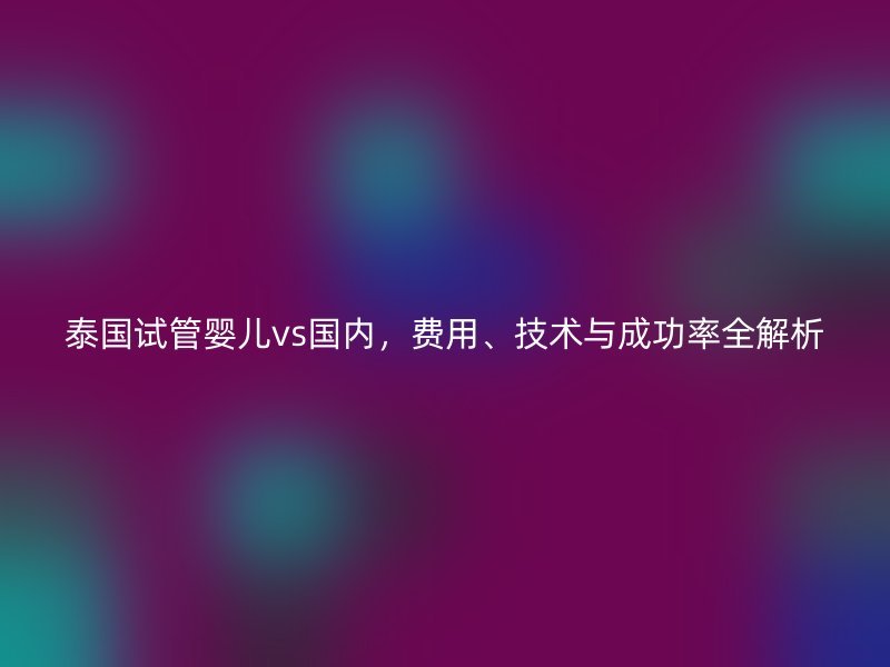 泰国试管婴儿vs国内,费用、技术与成功率全解析