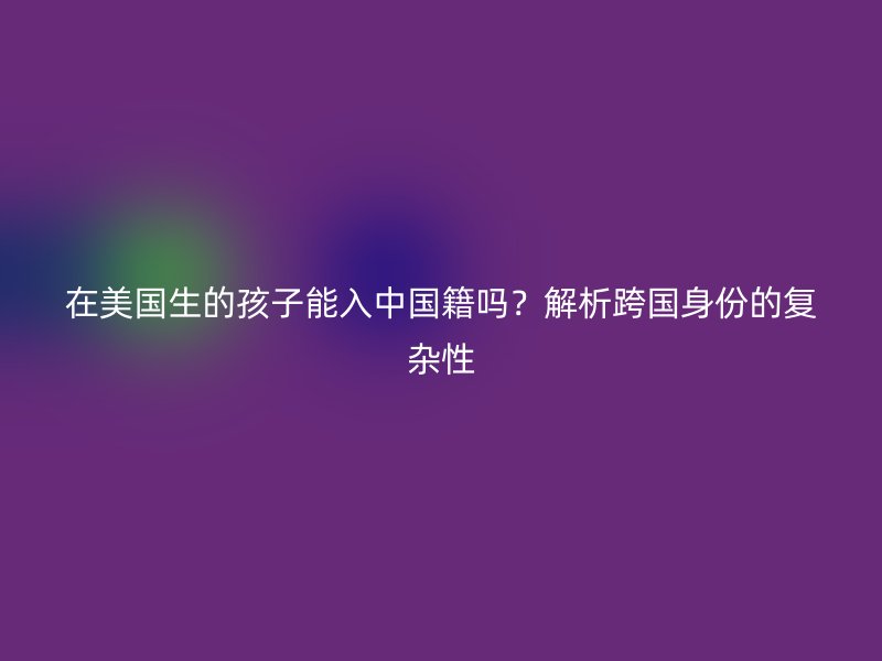 在美国生的孩子能入中国籍吗?解析跨国身份的复杂性