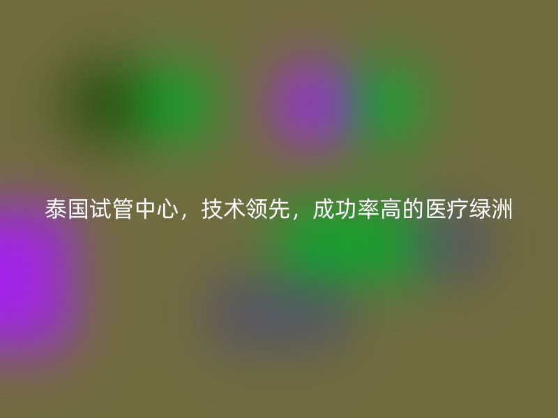 泰国试管中心，技术领先，成功率高的医疗绿洲