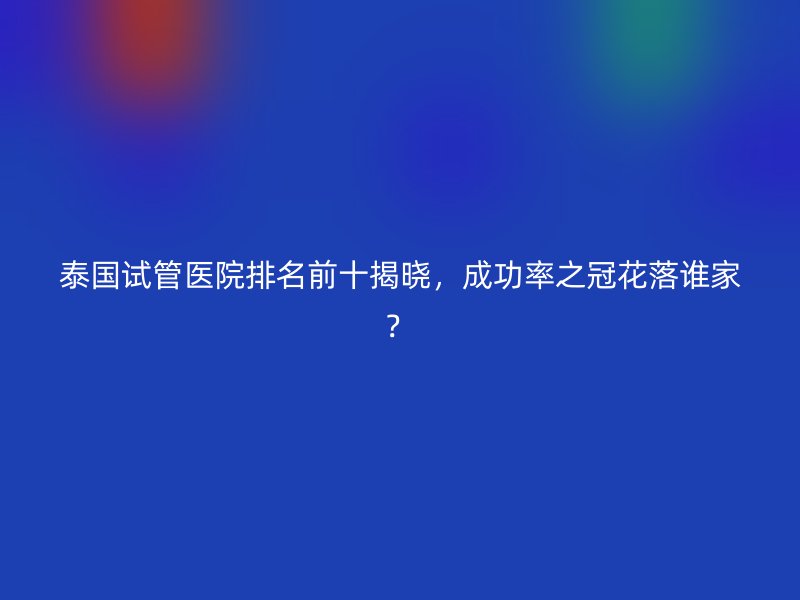 泰国试管医院排名前十揭晓,成功率之冠花落谁家?