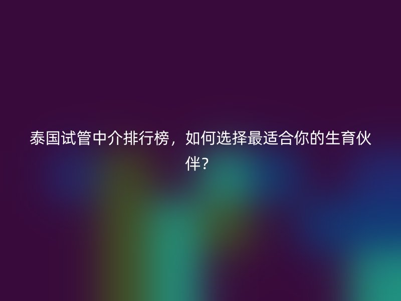 泰国试管中介排行榜，如何选择最适合你的生育伙伴？