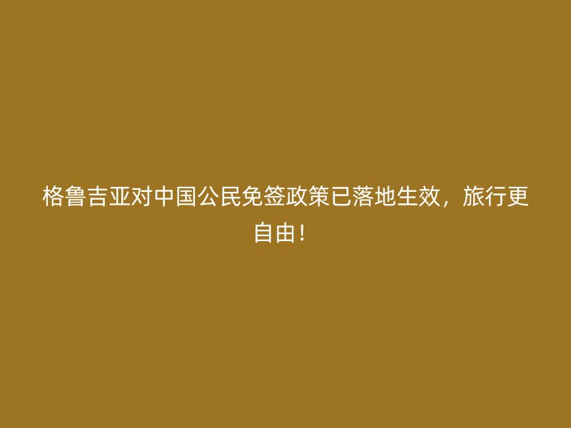 格鲁吉亚对中国公民免签政策已落地生效，旅行更自由！