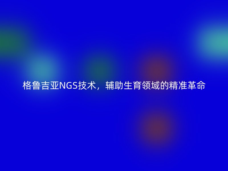 格鲁吉亚NGS技术，辅助生育领域的精准革命