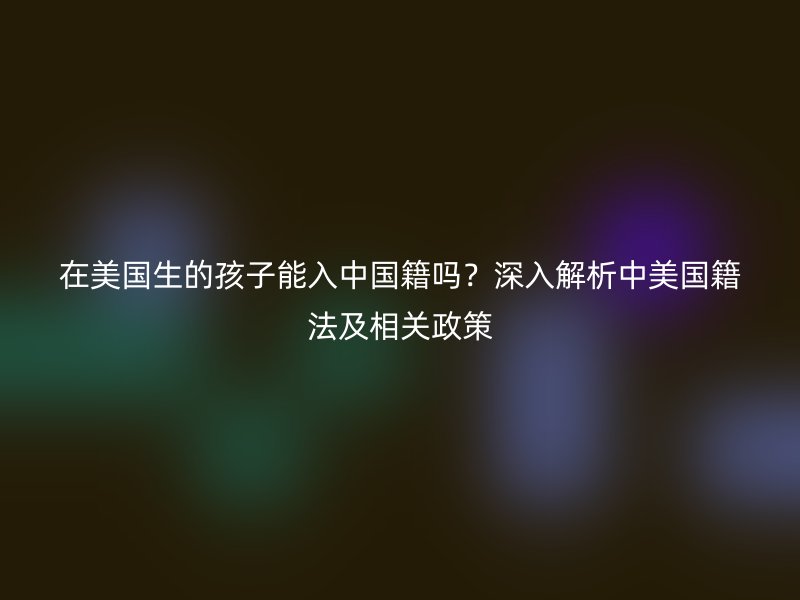 在美国生的孩子能入中国籍吗?深入解析中美国籍法及相关政策
