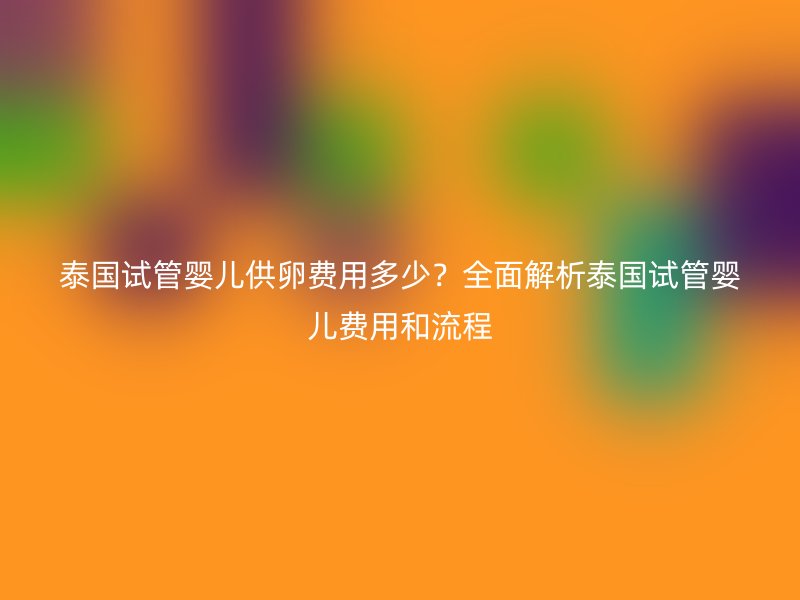 泰国试管婴儿供卵费用多少?全面解析泰国试管婴儿费用和流程