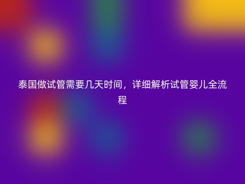 泰国做试管需要几天时间,详细解析试管婴儿全流程