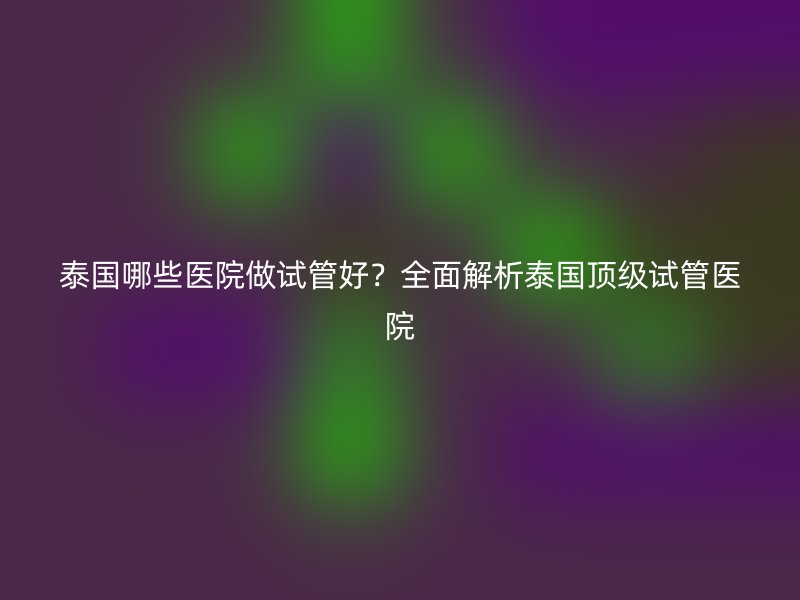 泰国哪些医院做试管好？全面解析泰国顶级<a href='/' target='_blank'><u>试管医院</u></a>