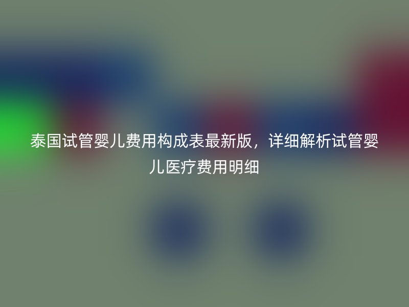泰国试管婴儿费用构成表最新版，详细解析试管婴儿医疗费用明细