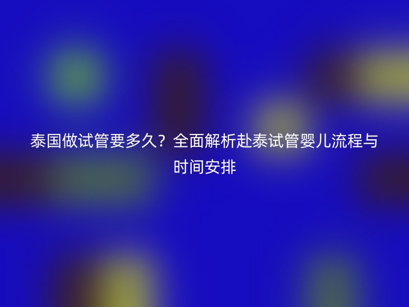 泰国做试管要多久？全面解析赴泰试管婴儿流程与时间安排