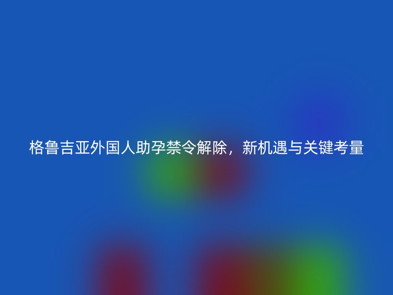 格鲁吉亚外国人助孕禁令解除，新机遇与关键考量