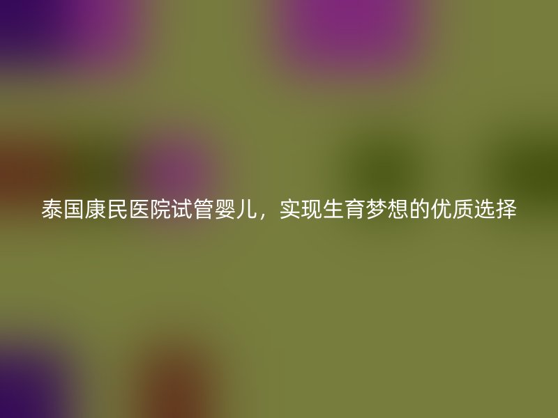 泰国康民医院试管婴儿，实现生育梦想的优质选择