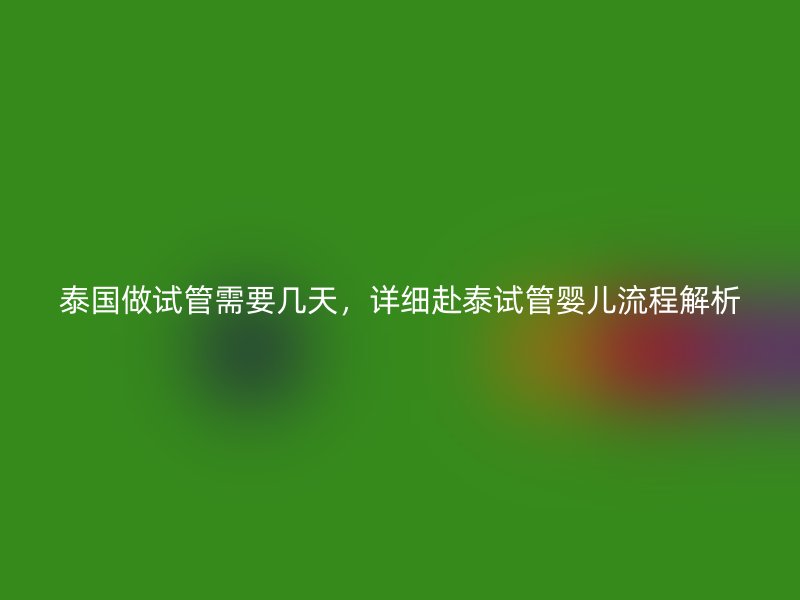 泰国做试管需要几天，详细赴泰试管婴儿流程解析