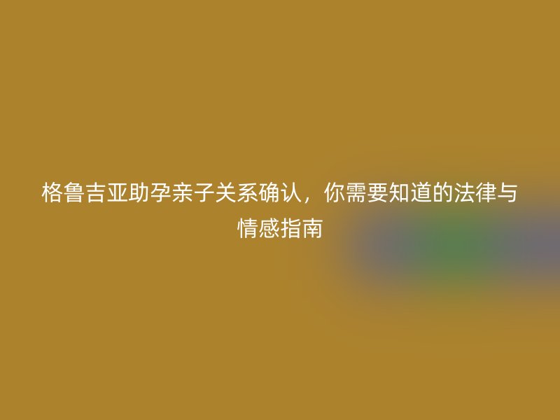 格鲁吉亚助孕亲子关系确认，你需要知道的法律与情感指南