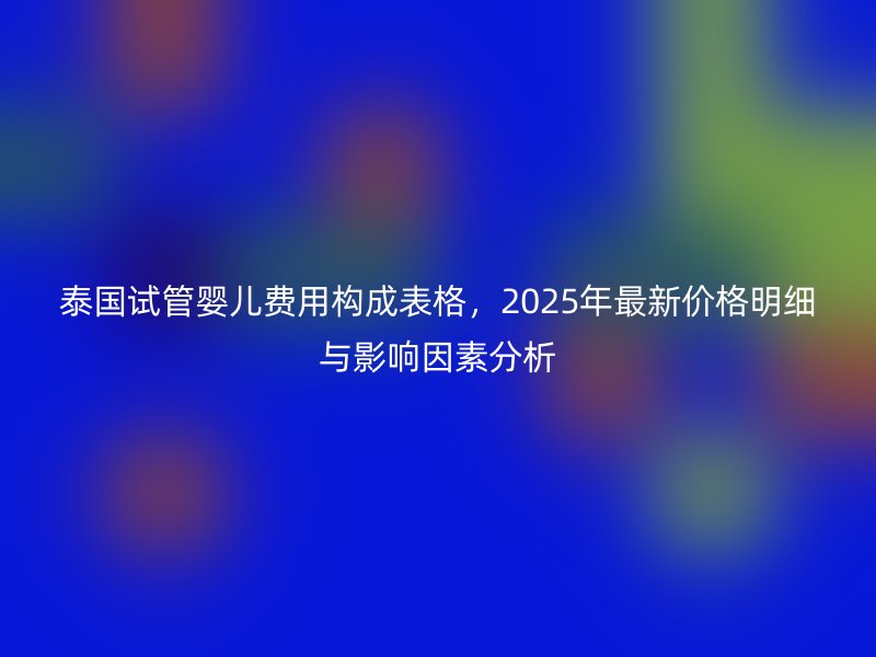 泰国试管婴儿费用构成表格，2025年最新价格明细与影响因素分析