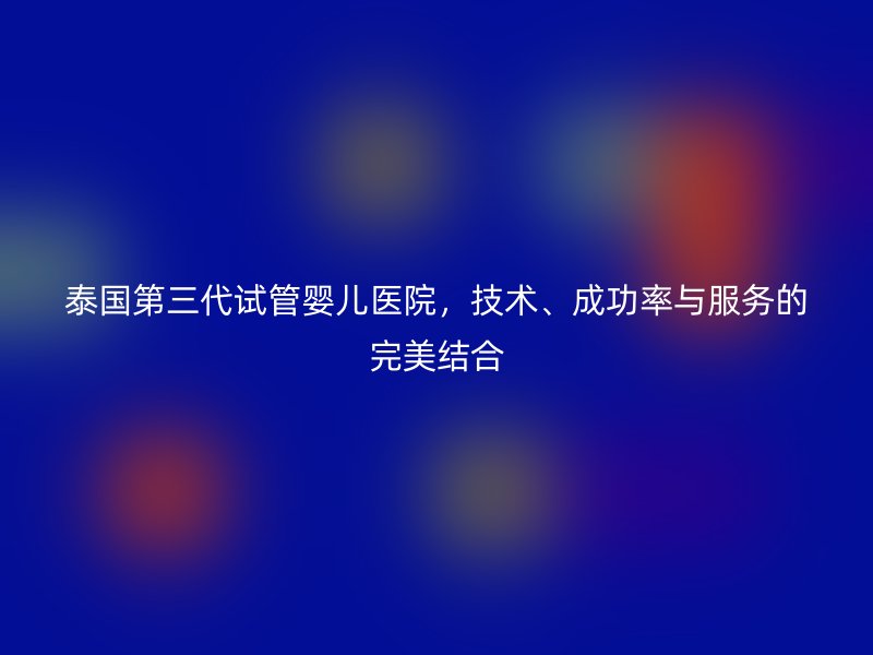泰国第三代<a href='/' target='_blank'><u>试管婴儿医院</u></a>，技术、成功率与服务的完美结合