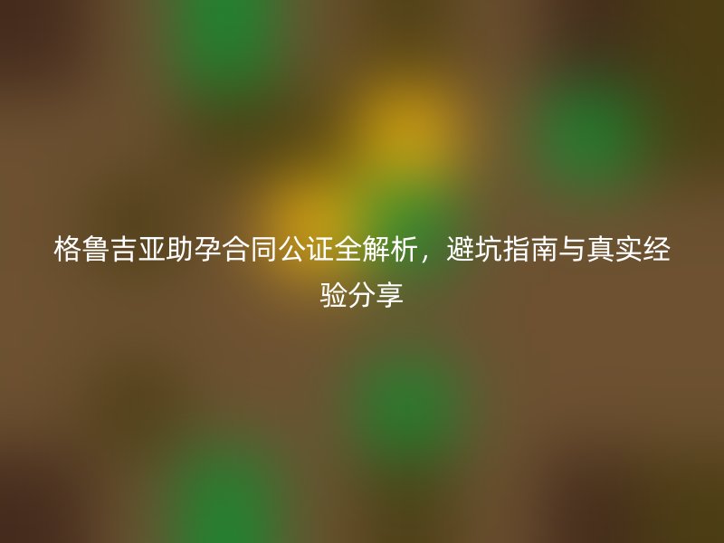 格鲁吉亚助孕合同公证全解析，避坑指南与真实经验分享