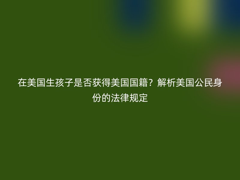 在美国生孩子是否获得美国国籍?解析美国公民身份的法律规定