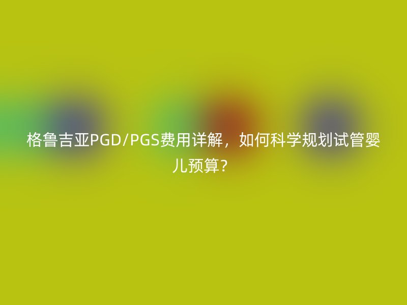 格鲁吉亚PGD/PGS费用详解，如何科学规划试管婴儿预算？