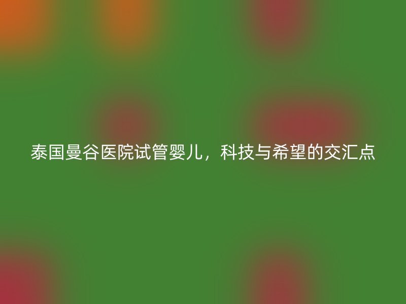 泰国曼谷医院试管婴儿，科技与希望的交汇点