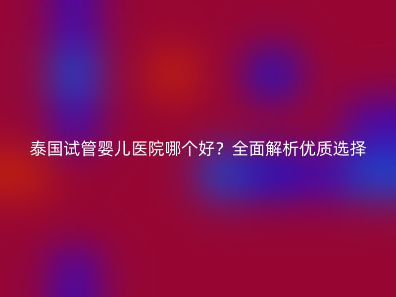 泰国试管婴儿医院哪个好？全面解析优质选择