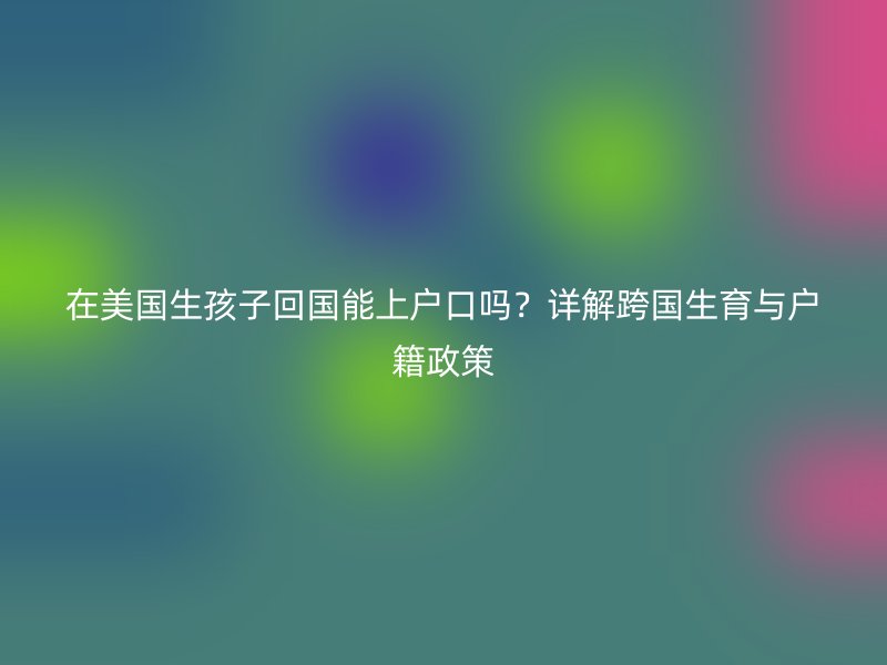 在美国生孩子回国能上户口吗?详解跨国生育与户籍政策