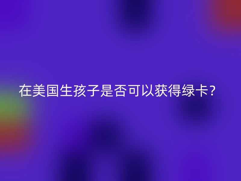 在美国生孩子是否可以获得绿卡?