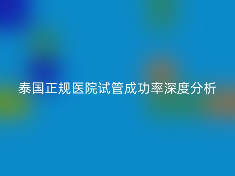 泰国正规医院试管成功率深度分析
