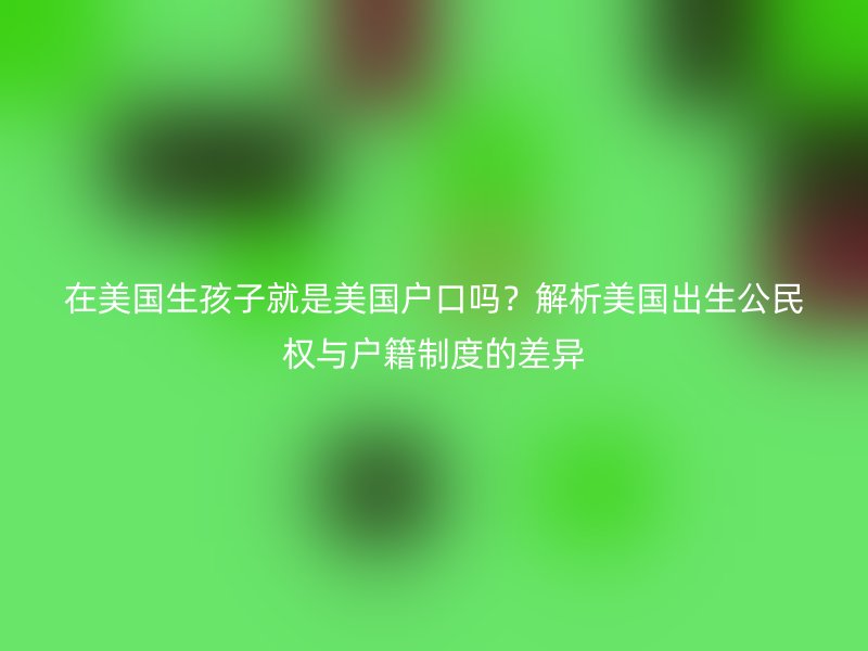 在美国生孩子就是美国户口吗?解析美国出生公民权与户籍制度的差异