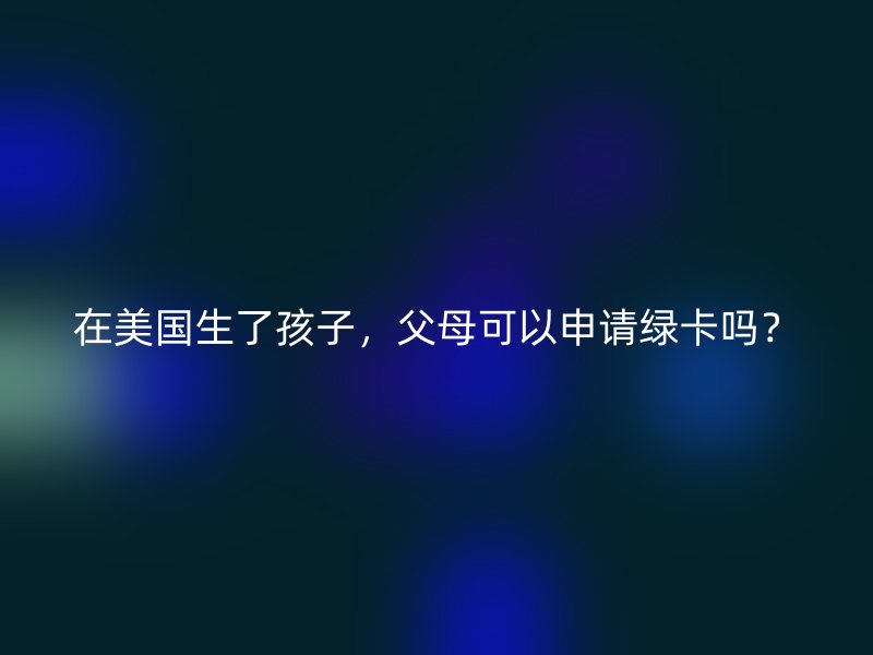 在美国生了孩子,父母可以申请绿卡吗?