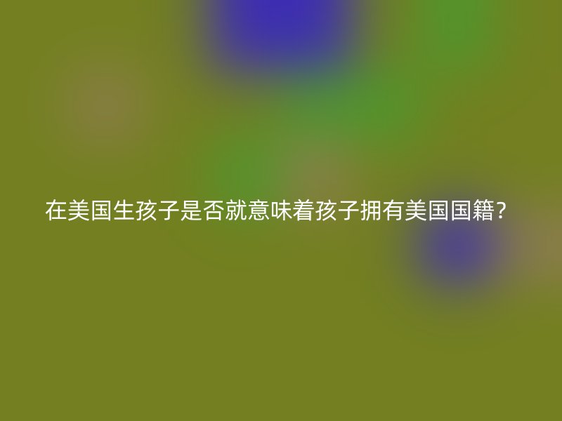 在美国生孩子是否就意味着孩子拥有美国国籍?