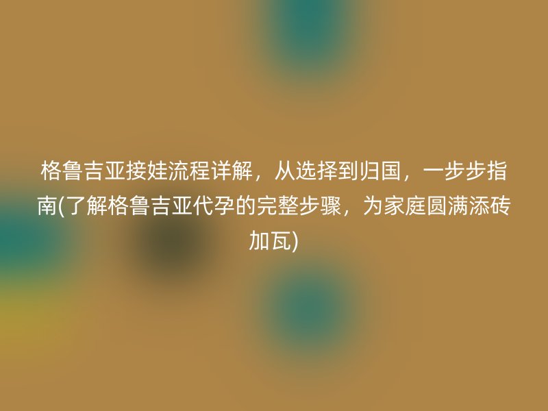 格鲁吉亚接娃流程详解，从选择到归国，一步步指南(了解格鲁吉亚代孕的完整步骤，为家庭圆满添砖加瓦)