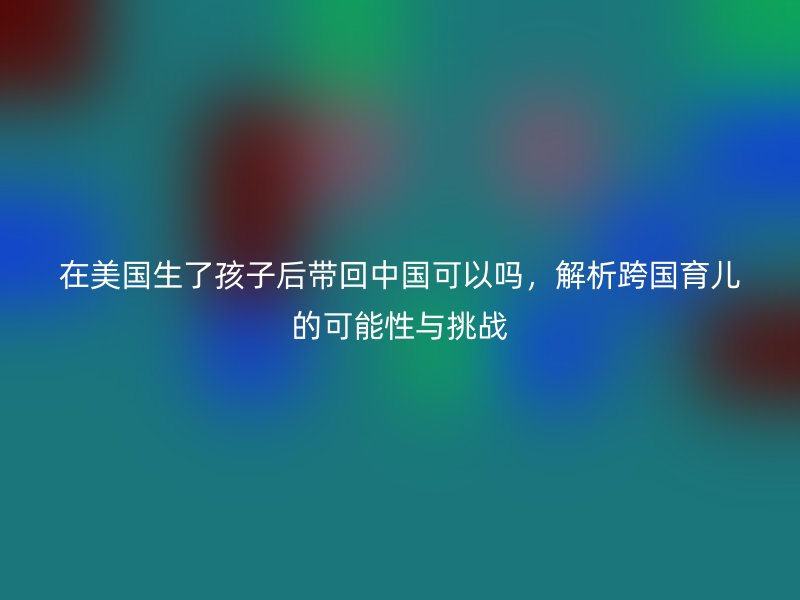 在美国生了孩子后带回中国可以吗,解析跨国育儿的可能性与挑战