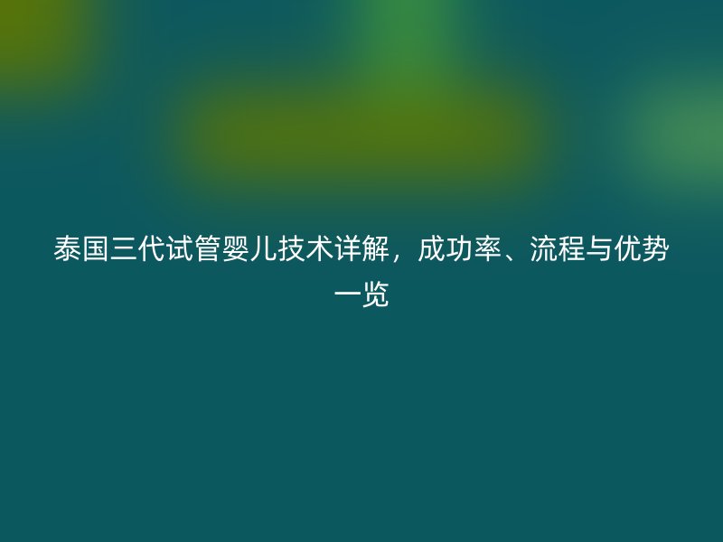 泰国三代试管婴儿技术详解，成功率、流程与优势一览