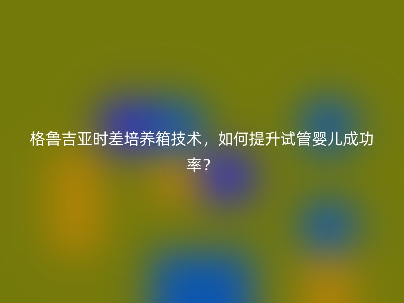 格鲁吉亚时差培养箱技术，如何提升试管婴儿成功率？
