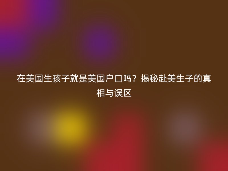 在美国生孩子就是美国户口吗?揭秘赴美生子的真相与误区